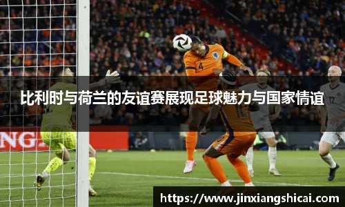 比利时与荷兰的友谊赛展现足球魅力与国家情谊